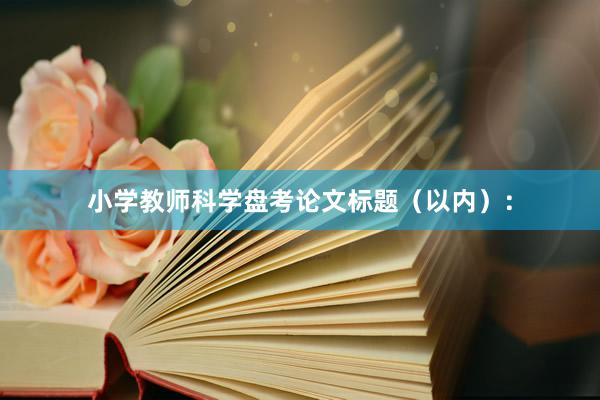 小学教师科学盘考论文标题（以内）：