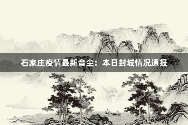 石家庄疫情最新音尘：本日封城情况通报