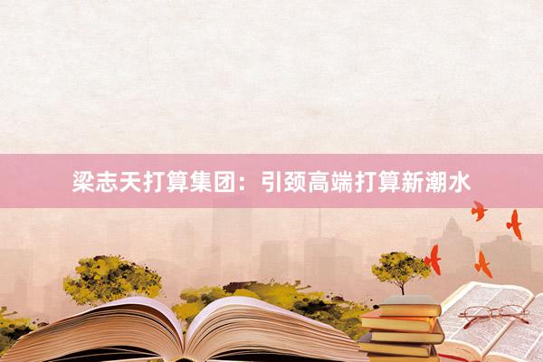 梁志天打算集团：引颈高端打算新潮水